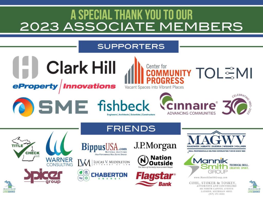 A special thank you to our 2023 Associate Members including Clark Hill, Center for Community Progress, Tolemi, eProperty, SME, FIshbeck, Cinnaire, Title Check LLC, Warner Consulting, Bippus USA, J.P. Morgan, MAGWV PLLC, Spicer Group, Lucas V. Middleton Attorney at Law, Chaberton Energy, Nation Outside, Flagstar Bank, Mannik Smith Group, and Cohl, Stoker & Toskey.
